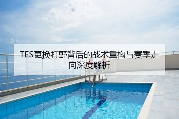 TES更换打野背后的战术重构与赛季走向深度解析