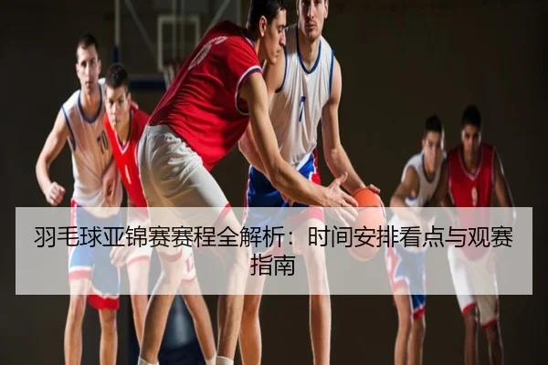 羽毛球亚锦赛赛程全解析：时间安排看点与观赛指南