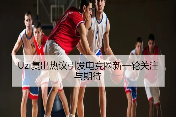 Uzi复出热议引发电竞圈新一轮关注与期待