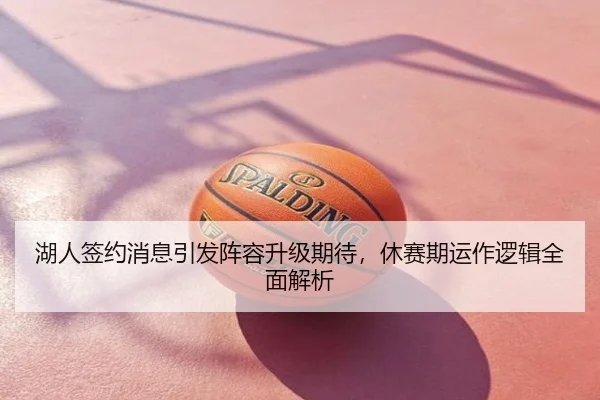 湖人签约消息引发阵容升级期待，休赛期运作逻辑全面解析