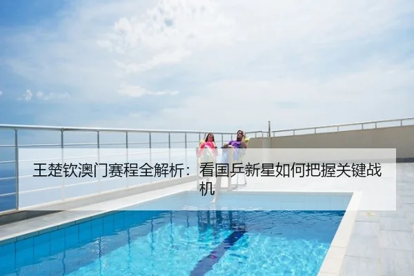 王楚钦澳门赛程全解析：看国乒新星如何把握关键战机