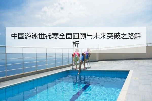 中国游泳世锦赛全面回顾与未来突破之路解析