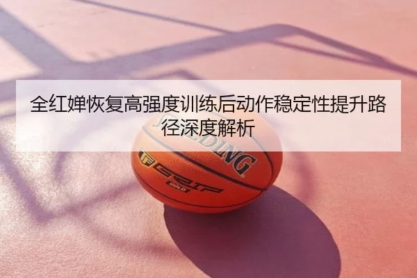 全红婵恢复高强度训练后动作稳定性提升路径深度解析