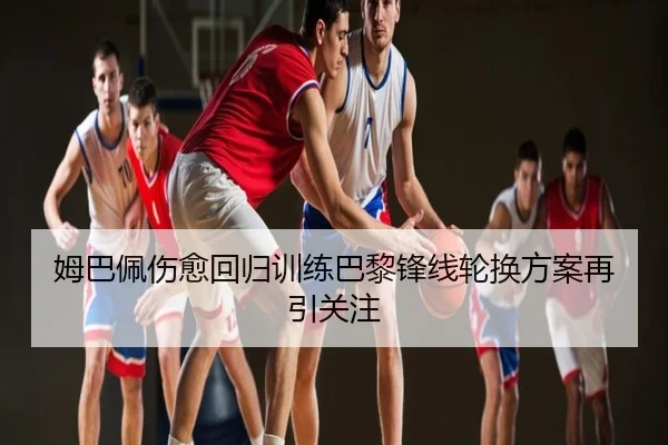 姆巴佩伤愈回归训练巴黎锋线轮换方案再引关注