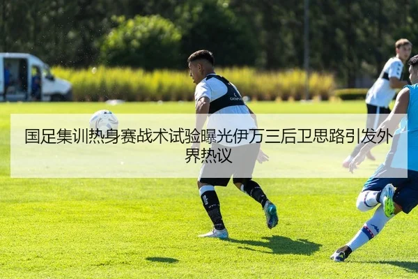 国足集训热身赛战术试验曝光伊万三后卫思路引发外界热议