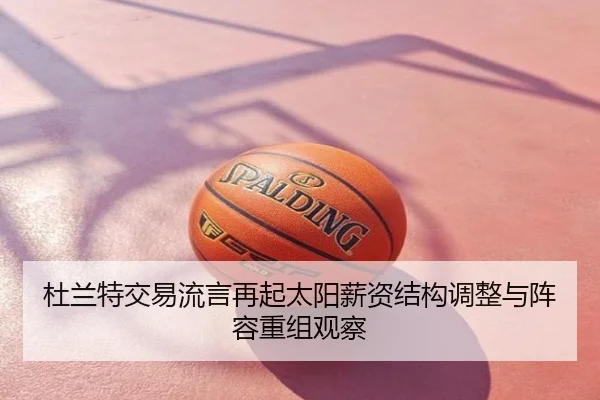 杜兰特交易流言再起太阳薪资结构调整与阵容重组观察