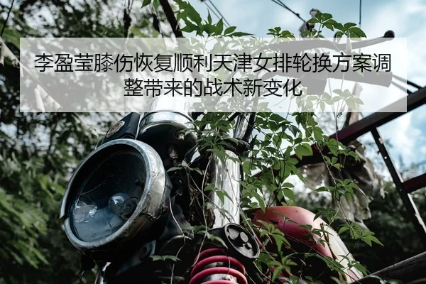 李盈莹膝伤恢复顺利天津女排轮换方案调整带来的战术新变化