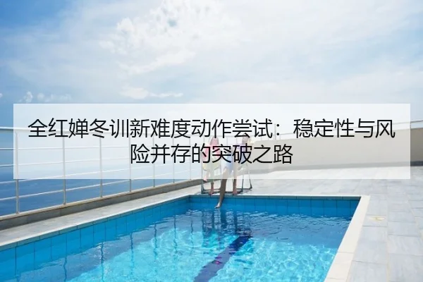 全红婵冬训新难度动作尝试：稳定性与风险并存的突破之路