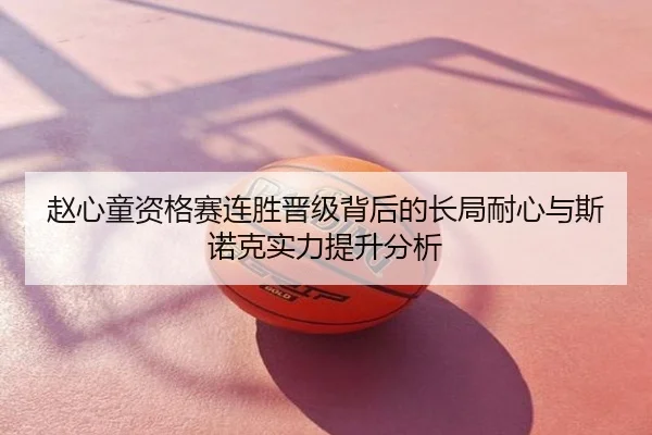 赵心童资格赛连胜晋级背后的长局耐心与斯诺克实力提升分析