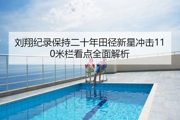 刘翔纪录保持二十年田径新星冲击110米栏看点全面解析